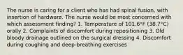 The nurse is caring for a client who has had spinal fusion, with insertion of hardware. The nurse would be most concerned with which assessment finding? 1. Temperature of 101.6°F (38.7°C) orally 2. Complaints of discomfort during repositioning 3. Old bloody drainage outlined on the surgical dressing 4. Discomfort during coughing and deep-breathing exercises