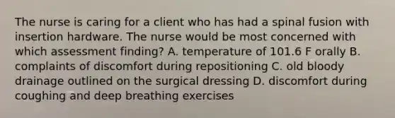 The nurse is caring for a client who has had a spinal fusion with insertion hardware. The nurse would be most concerned with which assessment finding? A. temperature of 101.6 F orally B. complaints of discomfort during repositioning C. old bloody drainage outlined on the surgical dressing D. discomfort during coughing and deep breathing exercises