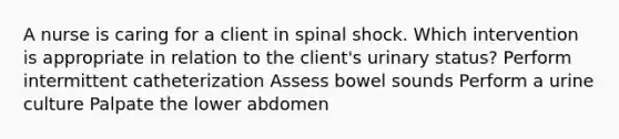 A nurse is caring for a client in spinal shock. Which intervention is appropriate in relation to the client's urinary status? Perform intermittent catheterization Assess bowel sounds Perform a urine culture Palpate the lower abdomen