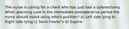 The nurse is caring for a client who has just had a splenectomy. When planning care in the immediate postoperative period the nurse should avoid using which position? a) Left side lying b) Right side lying c) Semi-Fowler's d) Supine