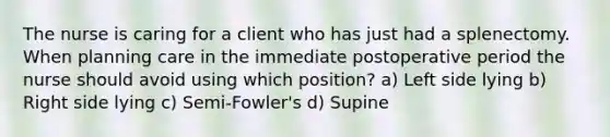 The nurse is caring for a client who has just had a splenectomy. When planning care in the immediate postoperative period the nurse should avoid using which position? a) Left side lying b) Right side lying c) Semi-Fowler's d) Supine