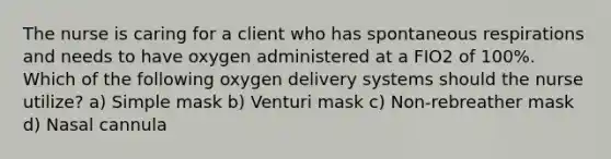 The nurse is caring for a client who has spontaneous respirations and needs to have oxygen administered at a FIO2 of 100%. Which of the following oxygen delivery systems should the nurse utilize? a) Simple mask b) Venturi mask c) Non-rebreather mask d) Nasal cannula