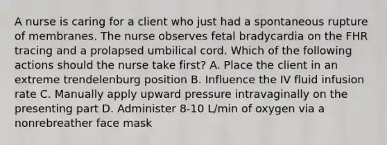 A nurse is caring for a client who just had a spontaneous rupture of membranes. The nurse observes fetal bradycardia on the FHR tracing and a prolapsed umbilical cord. Which of the following actions should the nurse take first? A. Place the client in an extreme trendelenburg position B. Influence the IV fluid infusion rate C. Manually apply upward pressure intravaginally on the presenting part D. Administer 8-10 L/min of oxygen via a nonrebreather face mask