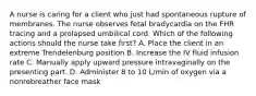 A nurse is caring for a client who just had spontaneous rupture of membranes. The nurse observes fetal bradycardia on the FHR tracing and a prolapsed umbilical cord. Which of the following actions should the nurse take first? A. Place the client in an extreme Trendelenburg position B. Increase the IV fluid infusion rate C. Manually apply upward pressure intravaginally on the presenting part. D. Administer 8 to 10 L/min of oxygen via a nonrebreather face mask