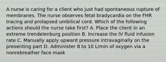 A nurse is caring for a client who just had spontaneous rupture of membranes. The nurse observes fetal bradycardia on the FHR tracing and prolapsed umbilical cord. Which of the following actions should the nurse take first? A. Place the client in an extreme trendelenburg position B. Increase the IV fluid infusion rate C. Manually apply upward pressure intravaginally on the presenting part D. Administer 8 to 10 L/min of oxygen via a nonrebreather face mask