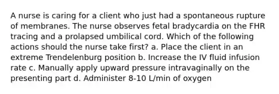 A nurse is caring for a client who just had a spontaneous rupture of membranes. The nurse observes fetal bradycardia on the FHR tracing and a prolapsed umbilical cord. Which of the following actions should the nurse take first? a. Place the client in an extreme Trendelenburg position b. Increase the IV fluid infusion rate c. Manually apply upward pressure intravaginally on the presenting part d. Administer 8-10 L/min of oxygen