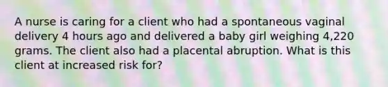 A nurse is caring for a client who had a spontaneous vaginal delivery 4 hours ago and delivered a baby girl weighing 4,220 grams. The client also had a placental abruption. What is this client at increased risk for?