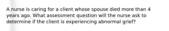 A nurse is caring for a client whose spouse died more than 4 years ago. What assessment question will the nurse ask to determine if the client is experiencing abnormal grief?