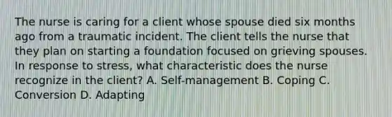 The nurse is caring for a client whose spouse died six months ago from a traumatic incident. The client tells the nurse that they plan on starting a foundation focused on grieving spouses. In response to​ stress, what characteristic does the nurse recognize in the​ client? A. ​Self-management B. Coping C. Conversion D. Adapting