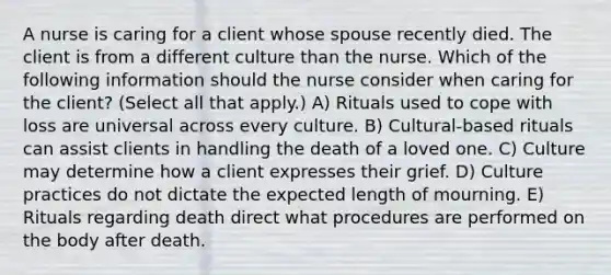 A nurse is caring for a client whose spouse recently died. The client is from a different culture than the nurse. Which of the following information should the nurse consider when caring for the client? (Select all that apply.) A) Rituals used to cope with loss are universal across every culture. B) Cultural-based rituals can assist clients in handling the death of a loved one. C) Culture may determine how a client expresses their grief. D) Culture practices do not dictate the expected length of mourning. E) Rituals regarding death direct what procedures are performed on the body after death.