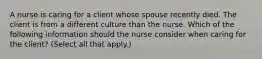 A nurse is caring for a client whose spouse recently died. The client is from a different culture than the nurse. Which of the following information should the nurse consider when caring for the client? (Select all that apply.)