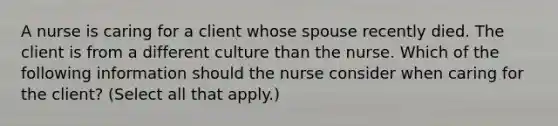 A nurse is caring for a client whose spouse recently died. The client is from a different culture than the nurse. Which of the following information should the nurse consider when caring for the client? (Select all that apply.)