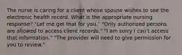 The nurse is caring for a client whose spouse wishes to see the electronic health record. What is the appropriate nursing response? "Let me get that for you." "Only authorized persons are allowed to access client records." "I am sorry I can't access that information." "The provider will need to give permission for you to review."