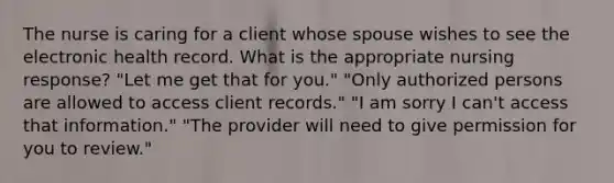 The nurse is caring for a client whose spouse wishes to see the electronic health record. What is the appropriate nursing response? "Let me get that for you." "Only authorized persons are allowed to access client records." "I am sorry I can't access that information." "The provider will need to give permission for you to review."