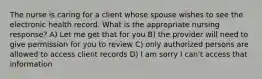 The nurse is caring for a client whose spouse wishes to see the electronic health record. What is the appropriate nursing response? A) Let me get that for you B) the provider will need to give permission for you to review C) only authorized persons are allowed to access client records D) I am sorry I can't access that information