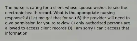 The nurse is caring for a client whose spouse wishes to see the electronic health record. What is the appropriate nursing response? A) Let me get that for you B) the provider will need to give permission for you to review C) only authorized persons are allowed to access client records D) I am sorry I can't access that information