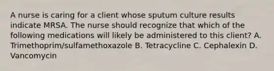 A nurse is caring for a client whose sputum culture results indicate MRSA. The nurse should recognize that which of the following medications will likely be administered to this client? A. Trimethoprim/sulfamethoxazole B. Tetracycline C. Cephalexin D. Vancomycin