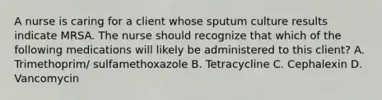 A nurse is caring for a client whose sputum culture results indicate MRSA. The nurse should recognize that which of the following medications will likely be administered to this client? A. Trimethoprim/ sulfamethoxazole B. Tetracycline C. Cephalexin D. Vancomycin