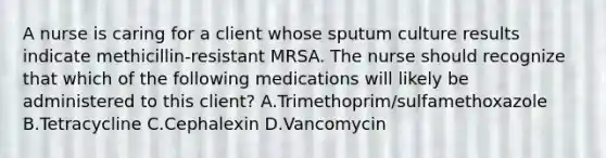 A nurse is caring for a client whose sputum culture results indicate methicillin-resistant MRSA. The nurse should recognize that which of the following medications will likely be administered to this client? A.Trimethoprim/sulfamethoxazole B.Tetracycline C.Cephalexin D.Vancomycin