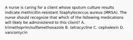 A nurse is caring for a client whose sputum culture results indicate methicillin-resistant Staphylococcus aureus (MRSA). The nurse should recognize that which of the following medications will likely be administered to this client? A. trimethoprim/sulfamethoxazole B. tetracycline C. cephalexin D. vancomycin