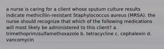 a nurse is caring for a client whose sputum culture results indicate methicillin-resistant Staphylococcus aureus (MRSA). the nurse should recognize that which of the following medications will most likely be administered to this client? a. trimethoprim/sulfamethoxazole b. tetracycline c. cephalexin d. vancomycin