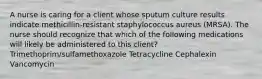 A nurse is caring for a client whose sputum culture results indicate methicillin-resistant staphylococcus aureus (MRSA). The nurse should recognize that which of the following medications will likely be administered to this client? Trimethoprim/sulfamethoxazole Tetracycline Cephalexin Vancomycin