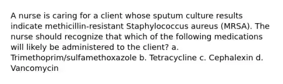 A nurse is caring for a client whose sputum culture results indicate methicillin-resistant Staphylococcus aureus (MRSA). The nurse should recognize that which of the following medications will likely be administered to the client? a. Trimethoprim/sulfamethoxazole b. Tetracycline c. Cephalexin d. Vancomycin