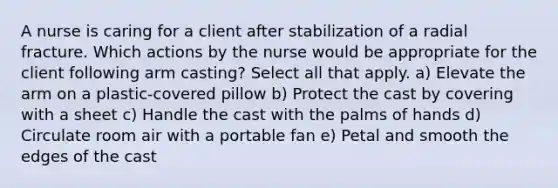 A nurse is caring for a client after stabilization of a radial fracture. Which actions by the nurse would be appropriate for the client following arm casting? Select all that apply. a) Elevate the arm on a plastic-covered pillow b) Protect the cast by covering with a sheet c) Handle the cast with the palms of hands d) Circulate room air with a portable fan e) Petal and smooth the edges of the cast