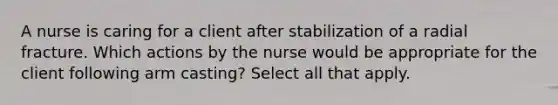 A nurse is caring for a client after stabilization of a radial fracture. Which actions by the nurse would be appropriate for the client following arm casting? Select all that apply.