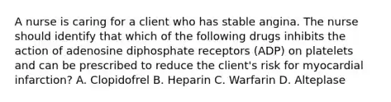 A nurse is caring for a client who has stable angina. The nurse should identify that which of the following drugs inhibits the action of adenosine diphosphate receptors (ADP) on platelets and can be prescribed to reduce the client's risk for myocardial infarction? A. Clopidofrel B. Heparin C. Warfarin D. Alteplase