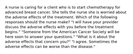 A nurse is caring for a client who is to start chemotherapy for advanced breast cancer. She tells the nurse she is worried about the adverse effects of the treatment. Which of the following responses should the nurse make? "I will have your provider discuss the adverse effects with you before the treatment begins." "Someone from the American Cancer Society will be here soon to answer your questions." "What is it about the adverse effects that concern you?" "I agree. Sometimes the adverse effects can be worse than the disease."