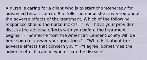 A nurse is caring for a client who is to start chemotherapy for advanced breast cancer. She tells the nurse she is worried about the adverse effects of the treatment. Which of the following responses should the nurse make? - "I will have your provider discuss the adverse effects with you before the treatment begins." - "Someone from the American Cancer Society will be here soon to answer your questions." - "What is it about the adverse effects that concern you?" - "I agree. Sometimes the adverse effects can be worse than the disease."