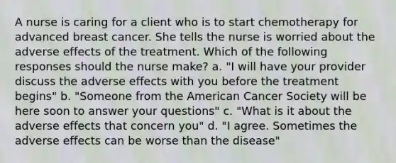 A nurse is caring for a client who is to start chemotherapy for advanced breast cancer. She tells the nurse is worried about the adverse effects of the treatment. Which of the following responses should the nurse make? a. "I will have your provider discuss the adverse effects with you before the treatment begins" b. "Someone from the American Cancer Society will be here soon to answer your questions" c. "What is it about the adverse effects that concern you" d. "I agree. Sometimes the adverse effects can be worse than the disease"