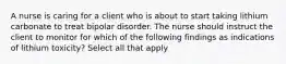 A nurse is caring for a client who is about to start taking lithium carbonate to treat bipolar disorder. The nurse should instruct the client to monitor for which of the following findings as indications of lithium toxicity? Select all that apply