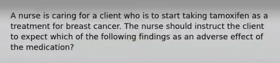 A nurse is caring for a client who is to start taking tamoxifen as a treatment for breast cancer. The nurse should instruct the client to expect which of the following findings as an adverse effect of the medication?