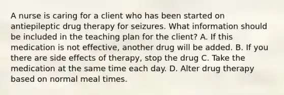 A nurse is caring for a client who has been started on antiepileptic drug therapy for seizures. What information should be included in the teaching plan for the client? A. If this medication is not effective, another drug will be added. B. If you there are side effects of therapy, stop the drug C. Take the medication at the same time each day. D. Alter drug therapy based on normal meal times.