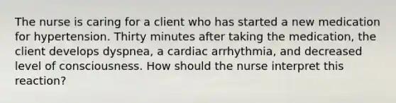 The nurse is caring for a client who has started a new medication for hypertension. Thirty minutes after taking the medication, the client develops dyspnea, a cardiac arrhythmia, and decreased level of consciousness. How should the nurse interpret this reaction?