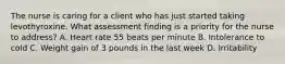 The nurse is caring for a client who has just started taking levothyroxine. What assessment finding is a priority for the nurse to address? A. Heart rate 55 beats per minute B. Intolerance to cold C. Weight gain of 3 pounds in the last week D. Irritability