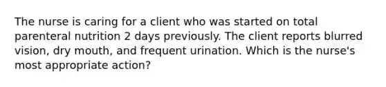 The nurse is caring for a client who was started on total parenteral nutrition 2 days previously. The client reports blurred vision, dry mouth, and frequent urination. Which is the nurse's most appropriate action?