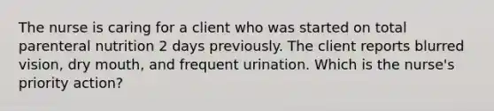 The nurse is caring for a client who was started on total parenteral nutrition 2 days previously. The client reports blurred vision, dry mouth, and frequent urination. Which is the nurse's priority action?