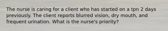 The nurse is caring for a client who has started on a tpn 2 days previously. The client reports blurred vision, dry mouth, and frequent urination. What is the nurse's priority?