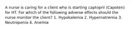 A nurse is caring for a client who is starting captopril (Capoten) for HT. For which of the following adverse effects should the nurse monitor the client? 1. Hypokalemia 2. Hypernatremia 3. Neutropenia 4. Anemia