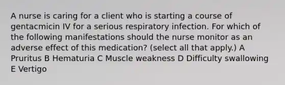 A nurse is caring for a client who is starting a course of gentacmicin IV for a serious respiratory infection. For which of the following manifestations should the nurse monitor as an adverse effect of this medication? (select all that apply.) A Pruritus B Hematuria C Muscle weakness D Difficulty swallowing E Vertigo