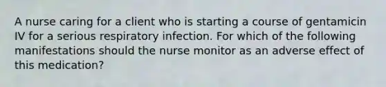 A nurse caring for a client who is starting a course of gentamicin IV for a serious respiratory infection. For which of the following manifestations should the nurse monitor as an adverse effect of this medication?