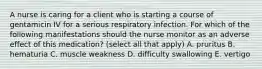 A nurse is caring for a client who is starting a course of gentamicin IV for a serious respiratory infection. For which of the following manifestations should the nurse monitor as an adverse effect of this medication? (select all that apply) A. pruritus B. hematuria C. muscle weakness D. difficulty swallowing E. vertigo