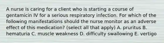 A nurse is caring for a client who is starting a course of gentamicin IV for a serious respiratory infection. For which of the following manifestations should the nurse monitor as an adverse effect of this medication? (select all that apply) A. pruritus B. hematuria C. muscle weakness D. difficulty swallowing E. vertigo