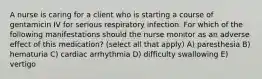 A nurse is caring for a client who is starting a course of gentamicin IV for serious respiratory infection. For which of the following manifestations should the nurse monitor as an adverse effect of this medication? (select all that apply) A) paresthesia B) hematuria C) cardiac arrhythmia D) difficulty swallowing E) vertigo