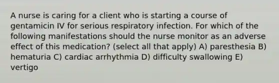 A nurse is caring for a client who is starting a course of gentamicin IV for serious respiratory infection. For which of the following manifestations should the nurse monitor as an adverse effect of this medication? (select all that apply) A) paresthesia B) hematuria C) cardiac arrhythmia D) difficulty swallowing E) vertigo