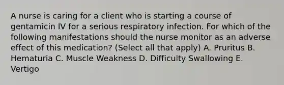 A nurse is caring for a client who is starting a course of gentamicin IV for a serious respiratory infection. For which of the following manifestations should the nurse monitor as an adverse effect of this medication? (Select all that apply) A. Pruritus B. Hematuria C. Muscle Weakness D. Difficulty Swallowing E. Vertigo