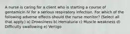 A nurse is caring for a client who is starting a course of gentamicin IV for a serious respiratory infection. For which of the following adverse effects should the nurse monitor? (Select all that apply.) a) Drowsiness b) Hematuria c) Muscle weakness d) Difficulty swallowing e) Vertigo